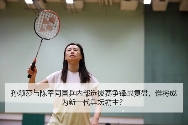 孙颖莎与陈幸同国乒内部选拔赛争锋战复盘，谁将成为新一代乒坛霸主？